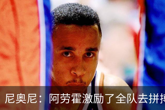 尼奥尼:阿劳霍激励了全队去拼搏;我会珍惜上场的每一分钟