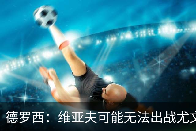 德罗西：维亚夫可能无法出战尤文；为自己与球迷的冲突道歉