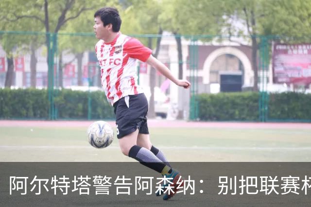 阿尔特塔警告阿森纳：别把联赛杯当成走过场